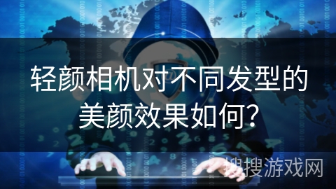 轻颜相机对不同发型的美颜效果如何? 轻颜相机对不同发型的美颜效果如何?