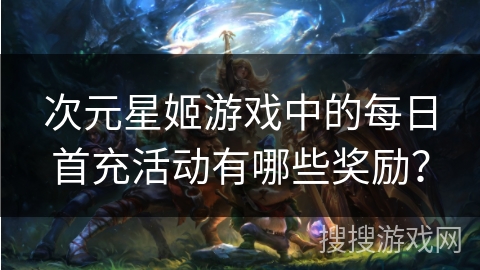 次元星姬游戏中的每日首充活动有哪些奖励？