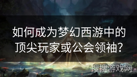 如何成为梦幻西游中的顶尖玩家或公会领袖？