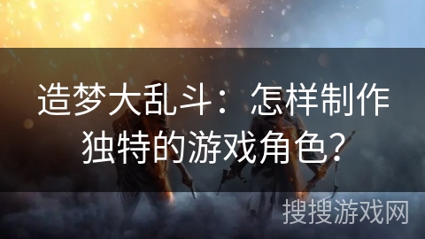 造梦大乱斗:怎样制作独特的游戏角色? 造梦大乱斗:怎样制作独特的游戏角色?