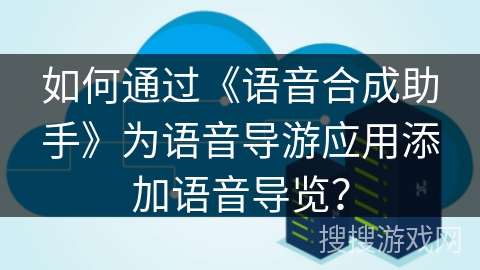 如何通过《语音合成助手》为语音导游应用添加语音导览？