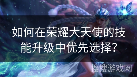 如何在荣耀大天使的技能升级中优先选择？