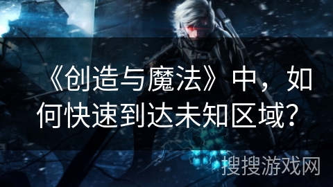 《创造与魔法》中，如何快速到达未知区域？