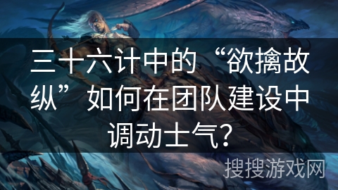 三十六计中的“欲擒故纵”如何在团队建设中调动士气？