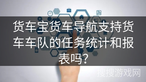 货车宝货车导航支持货车车队的任务统计和报表吗？