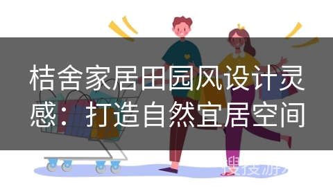 桔舍家居田园风设计灵感：打造自然宜居空间