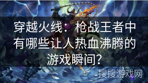 穿越火线：枪战王者中有哪些让人热血沸腾的游戏瞬间？