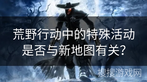 荒野行动中的特殊活动是否与新地图有关？