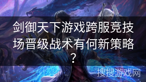 剑御天下游戏跨服竞技场晋级战术有何新策略？