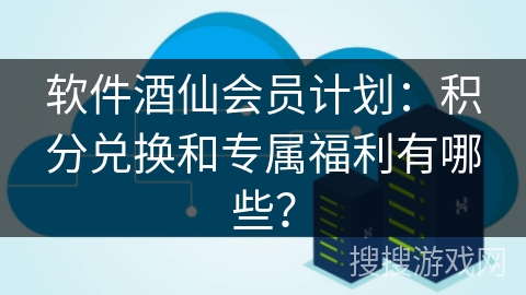 软件酒仙会员计划：积分兑换和专属福利有哪些？