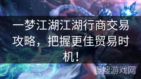 一梦江湖江湖行商交易攻略，把握更佳贸易时机！