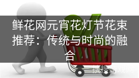 鲜花网元宵花灯节花束推荐：传统与时尚的融合