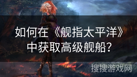 如何在《舰指太平洋》中获取高级舰船？
