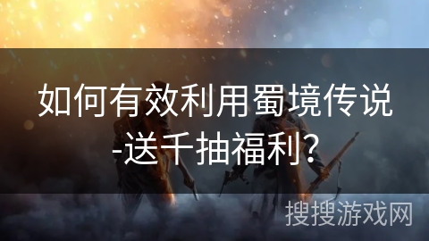 如何有效利用蜀境传说-送千抽福利？