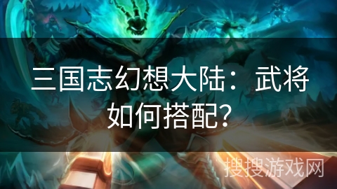 三国志幻想大陆：武将如何搭配？