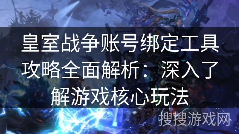 皇室战争账号绑定工具攻略全面解析：深入了解游戏核心玩法