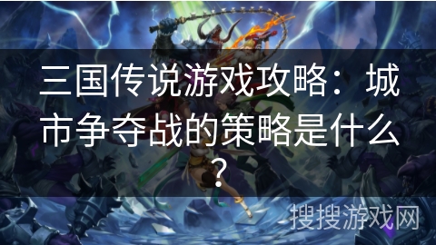三国传说游戏攻略：城市争夺战的策略是什么？