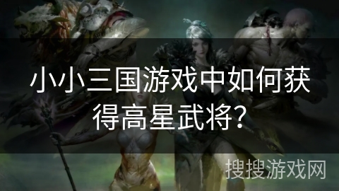 小小三国游戏中如何获得高星武将？