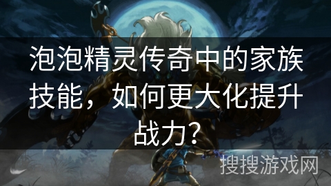 泡泡精灵传奇中的家族技能,如何更大化提升战力? 泡泡精灵传奇中的家族技能,如何更大化提升战力?