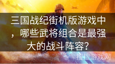 三国战纪街机版游戏中，哪些武将组合是最强大的战斗阵容？