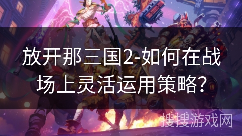 放开那三国2-如何在战场上灵活运用策略？