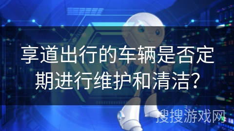享道出行的车辆是否定期进行维护和清洁? 享道出行的车辆是否定期进行维护和清洁?