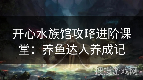 开心水族馆攻略进阶课堂：养鱼达人养成记