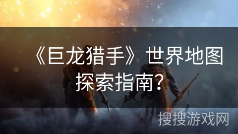 《巨龙猎手》世界地图探索指南？