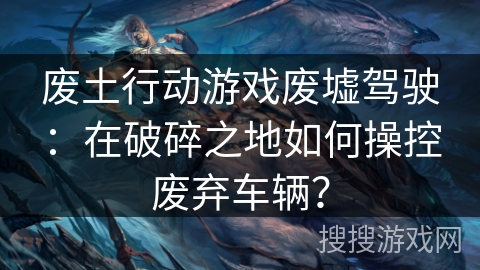 废土行动游戏废墟驾驶：在破碎之地如何操控废弃车辆？