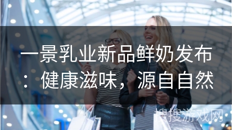 一景乳业新品鲜奶发布：健康滋味，源自自然