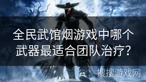 全民武馆烟游戏中哪个武器最适合团队治疗? 全民武馆烟游戏中哪个武器最适合团队治疗?