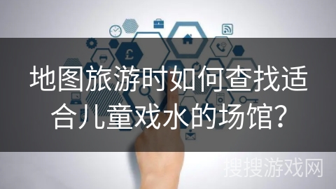 地图旅游时如何查找适合儿童戏水的场馆？