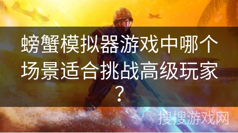 螃蟹模拟器游戏中哪个场景适合挑战高级玩家? 螃蟹模拟器游戏中哪个场景适合挑战高级玩家?