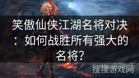 笑傲仙侠江湖名将对决：如何战胜所有强大的名将？