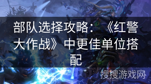 部队选择攻略：《红警大作战》中更佳单位搭配
