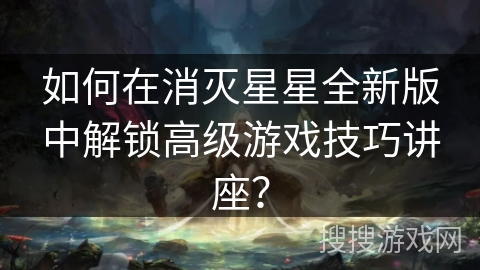 如何在消灭星星全新版中解锁高级游戏技巧讲座？