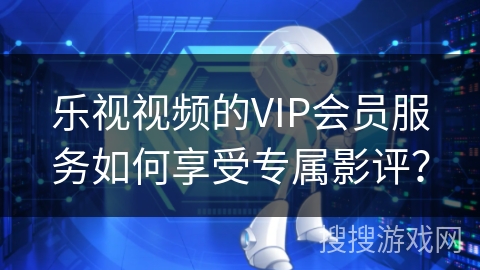 乐视视频的VIP会员服务如何享受专属影评？