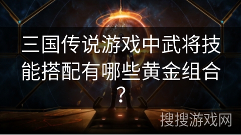 三国传说游戏中武将技能搭配有哪些黄金组合？