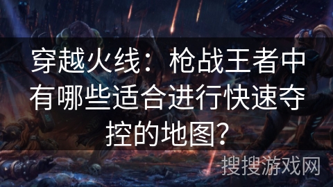 穿越火线：枪战王者中有哪些适合进行快速夺控的地图？