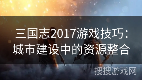 三国志2017游戏技巧:城市建设中的资源整合 三国志2017游戏技巧:城市建设中的资源整合