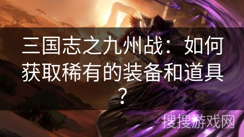 三国志之九州战：如何获取稀有的装备和道具？