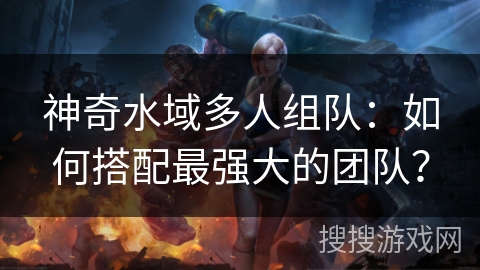 神奇水域多人组队：如何搭配最强大的团队？