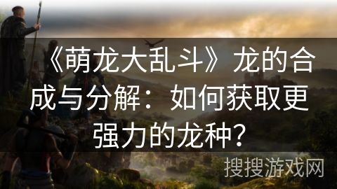 《萌龙大乱斗》龙的合成与分解：如何获取更强力的龙种？
