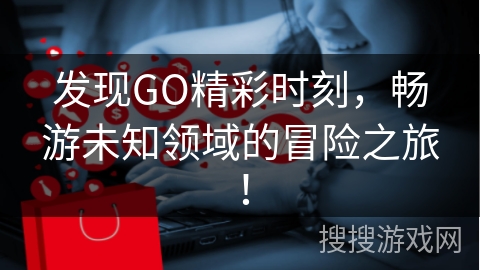 发现GO精彩时刻，畅游未知领域的冒险之旅！