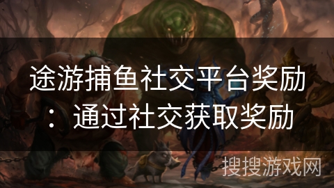途游捕鱼社交平台奖励：通过社交获取奖励