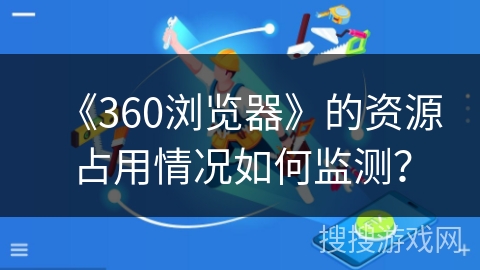 《360浏览器》的资源占用情况如何监测? 《360浏览器》的资源占用情况如何监测?