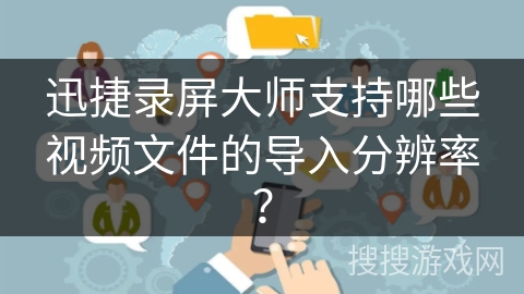 迅捷录屏大师支持哪些视频文件的导入分辨率? 迅捷录屏大师支持哪些视频文件的导入分辨率?
