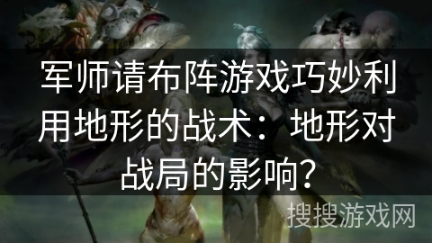 军师请布阵游戏巧妙利用地形的战术:地形对战局的影响? 军师请布阵游戏巧妙利用地形的战术:地形对战局的影响?