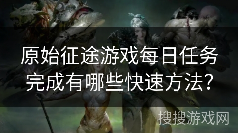 原始征途游戏每日任务完成有哪些快速方法？