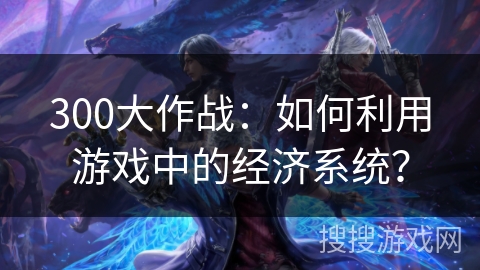 300大作战：如何利用游戏中的经济系统？